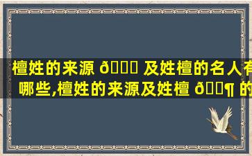 檀姓的来源 🐋 及姓檀的名人有哪些,檀姓的来源及姓檀 🐶 的名人有哪些名字